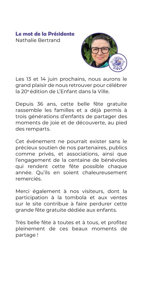Les 13 et 14 juin prochains, nous aurons le grand plaisir de nous retrouver pour célébrer la 20e édition de L’Enfant dans la Ville.
Depuis 36 ans, cette belle fête gratuite rassemble les familles et a déjà permis à trois générations d’enfants de partager des moments de joie et de découverte, au pied des remparts.
Cet événement ne pourrait exister sans le précieux soutien de nos partenaires, publics comme privés, et associations, ainsi que l’engagement de la centaine de bénévoles qui rendent cette fête possible chaque année. Qu’ils en soient chaleureusement remerciés.
Merci également à nos visiteurs, dont la participation à la tombola et aux ventes sur le site contribue à faire perdurer cette grande fête gratuite dédiée aux enfants.
Très belle fête à toutes et à tous, et profi tez pleinement de ces beaux moments de partage !