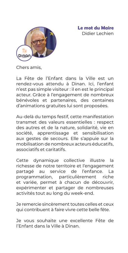 La Fête de l’Enfant dans la Ville est un rendez-vous attendu à Dinan. Ici, l’enfant n’est pas simple visiteur : il en est le principal acteur. Grâce à l’engagement de nombreux bénévoles et partenaires, des centaines d’animations gratuites lui sont proposées.
Au-delà du temps festif, cette manifestation transmet des valeurs essentielles : respect des autres et de la nature, solidarité, vie en société,
apprentissage et sensibilisation
aux gestes de secours. Elle s’appuie sur la mobilisation de nombreux acteurs éducatifs, associatifs et caritatifs.
Cette dynamique collective illustre la richesse de notre territoire et l’engagement partagé au service de l’enfance. La programmation,
particulièrement riche
et variée, permet à chacun de découvrir, expérimenter et partager de nombreuses activités tout au long du week-end.
Je remercie sincèrement toutes celles et ceux qui contribuent à faire vivre cette belle fête.
Je vous souhaite une excellente Fête de l’Enfant dans la Ville à Dinan.